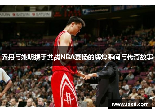 乔丹与姚明携手共战NBA赛场的辉煌瞬间与传奇故事